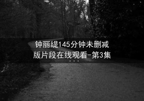 钟丽缇145分钟未删减版片段在线观看-第3集 - 揭秘那些被删减的激情瞬间