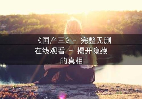 《国产三》- 完整无删在线观看 - 揭开隐藏的真相