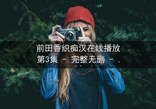 前田香织痴汉在线播放第3集 - 完整无删 - 一场道德与欲望的终极博弈