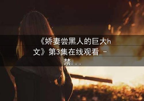《娇妻尝黑人的巨大h文》第3集在线观看 - 禁忌之恋引爆伦理风暴