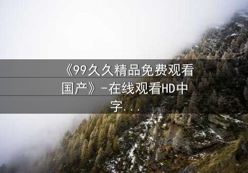 《99久久精品免费观看国产》-在线观看HD中字 - 免费1080P超清完整无删