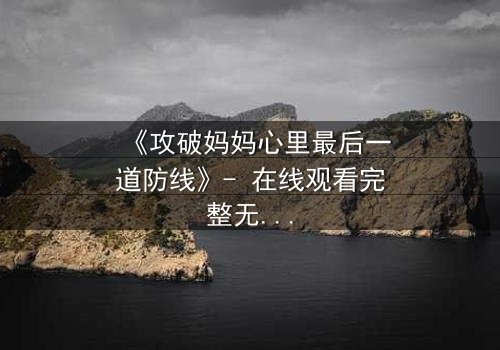 《攻破妈妈心里最后一道防线》- 在线观看完整无删 - 当亲情与秘密激烈碰撞