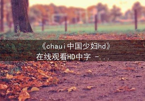 《chaui中国少妇hd》在线观看HD中字 - 当禁忌欲望撕裂婚姻,她如何浴火重生?