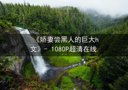 《娇妻尝黑人的巨大h文》- 1080P超清在线观看 - 当禁忌之门被推开