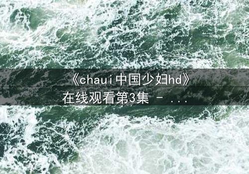 《chaui中国少妇hd》在线观看第3集 - 当禁忌之恋撕裂传统枷锁,她将如何抉择?