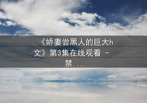 《娇妻尝黑人的巨大h文》第3集在线观看 - 禁忌之恋引爆伦理风暴