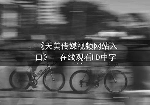 《天美传媒视频网站入口》- 在线观看HD中字 - 免费1080P超清完整无删