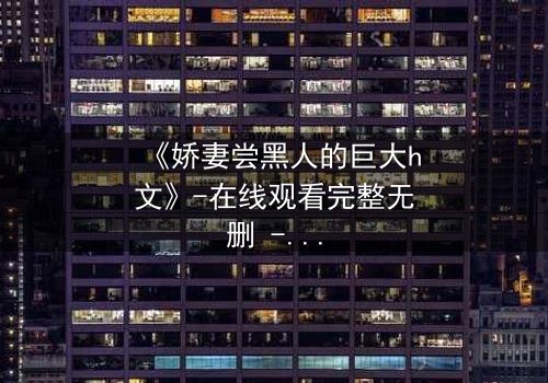 《娇妻尝黑人的巨大h文》-在线观看完整无删 - 禁忌之恋引爆伦理风暴