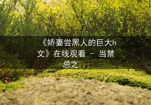 《娇妻尝黑人的巨大h文》在线观看 - 当禁忌之恋撕裂婚姻的伪装