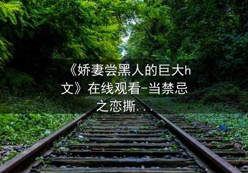 《娇妻尝黑人的巨大h文》在线观看-当禁忌之恋撕开婚姻的伪装