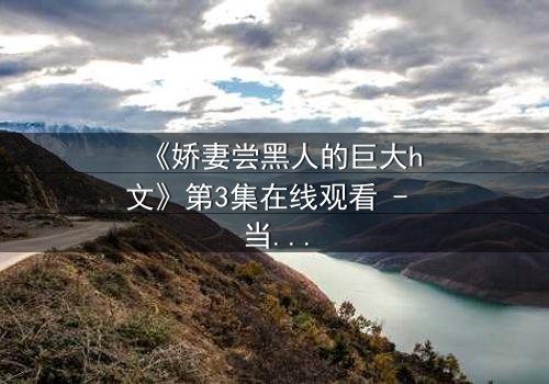 《娇妻尝黑人的巨大h文》第3集在线观看 - 当禁忌之门被推开,欲望与背叛交织的漩涡