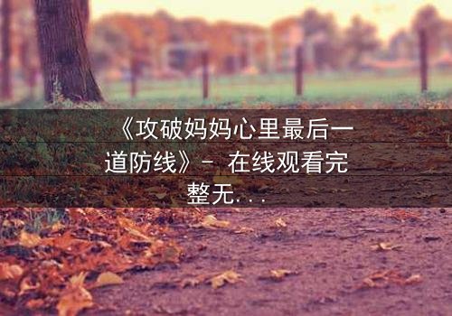 《攻破妈妈心里最后一道防线》- 在线观看完整无删 - 当亲情与秘密激烈碰撞
