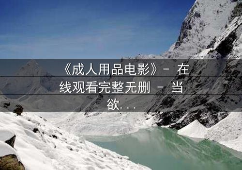 《成人用品电影》- 在线观看完整无删 - 当欲望成为枷锁，谁在暗中操控一切？