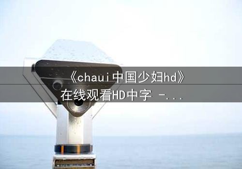 《chaui中国少妇hd》在线观看HD中字 - 当禁忌之恋撕裂传统婚姻,她将如何抉择?