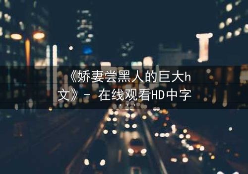 《娇妻尝黑人的巨大h文》- 在线观看HD中字 - 禁忌之恋引爆伦理风暴
