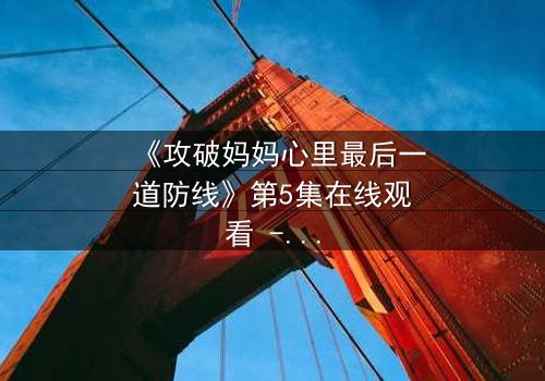 《攻破妈妈心里最后一道防线》第5集在线观看 - 当亲情与秘密激烈碰撞