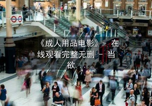 《成人用品电影》- 在线观看完整无删 - 当欲望成为交易的筹码