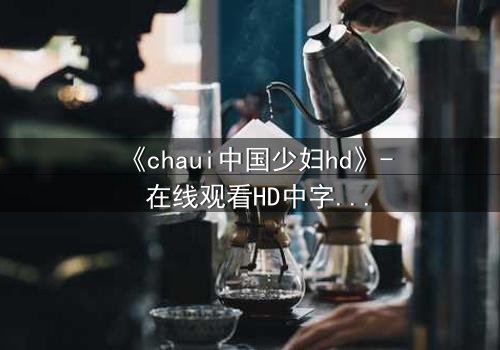 《chaui中国少妇hd》- 在线观看HD中字完整无删 - 揭开禁忌之恋背后的惊天秘密