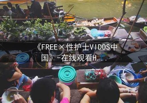 《FREE×性护士VIDOS中国》-在线观看HD中字 - 免费1080P超清完整无删