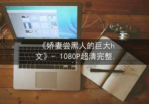 《娇妻尝黑人的巨大h文》- 1080P超清完整无删 - 禁忌之恋引爆伦理风暴