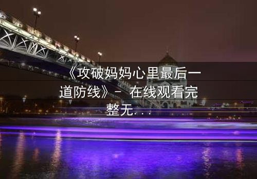 《攻破妈妈心里最后一道防线》- 在线观看完整无删 - 当亲情与秘密碰撞,谁能守住最后的防线?