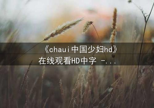 《chaui中国少妇hd》在线观看HD中字 - 她为何深夜独自哭泣?