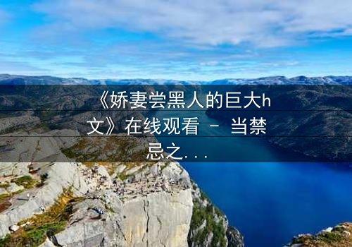 《娇妻尝黑人的巨大h文》在线观看 - 当禁忌之恋撕裂婚姻的伪装