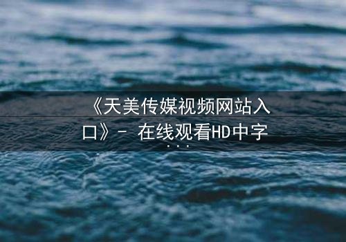 《天美传媒视频网站入口》- 在线观看HD中字 - 免费1080P超清