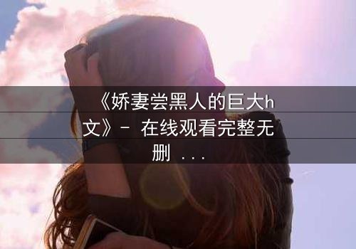 《娇妻尝黑人的巨大h文》- 在线观看完整无删 - 当禁忌之门被推开