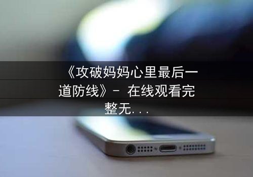 《攻破妈妈心里最后一道防线》- 在线观看完整无删 - 当亲情与秘密激烈碰撞