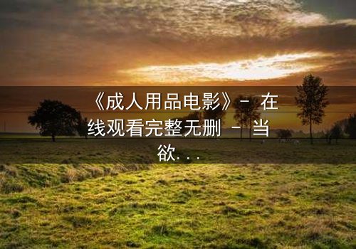 《成人用品电影》- 在线观看完整无删 - 当欲望成为枷锁,谁将打破沉默?