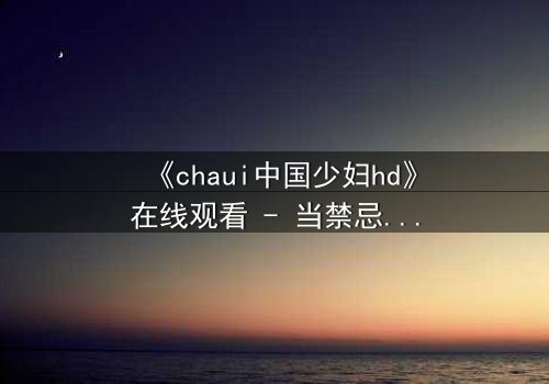 《chaui中国少妇hd》在线观看 - 当禁忌欲望撕裂婚姻,她如何绝地反击?
