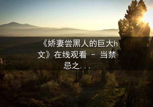 《娇妻尝黑人的巨大h文》在线观看 - 当禁忌之恋撕裂婚姻底线