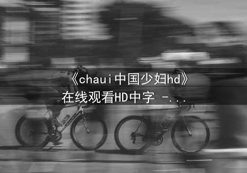 《chaui中国少妇hd》在线观看HD中字 - 当欲望与伦理在暗夜碰撞,她将如何抉择?