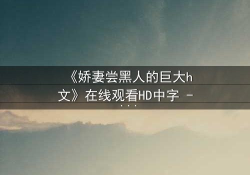 《娇妻尝黑人的巨大h文》在线观看HD中字 - 禁忌之恋引爆情感风暴