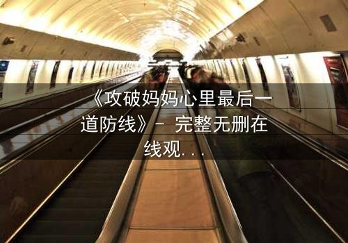《攻破妈妈心里最后一道防线》- 完整无删在线观看 - 当亲情与秘密激烈碰撞