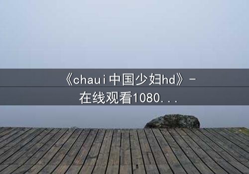 《chaui中国少妇hd》- 在线观看1080P超清完整版 - 一场禁忌之恋的致命诱惑