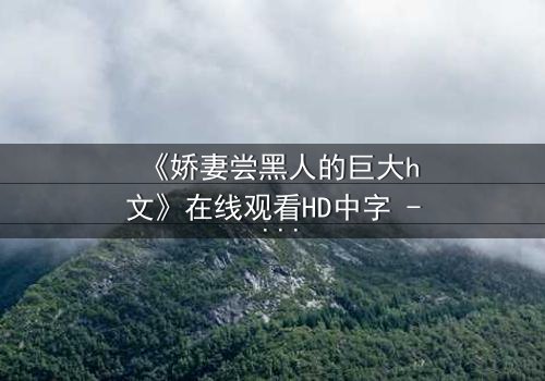 《娇妻尝黑人的巨大h文》在线观看HD中字 - 禁忌之恋引爆伦理风暴