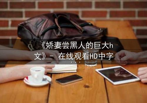 《娇妻尝黑人的巨大h文》- 在线观看HD中字 - 禁忌之恋引爆伦理风暴