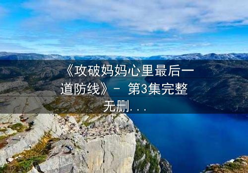 《攻破妈妈心里最后一道防线》- 第3集完整无删 - 当亲情与秘密激烈碰撞