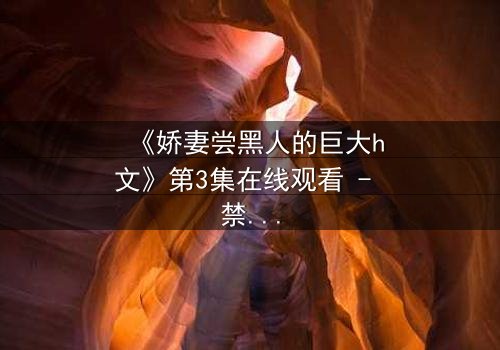 《娇妻尝黑人的巨大h文》第3集在线观看 - 禁忌之恋引爆伦理风暴