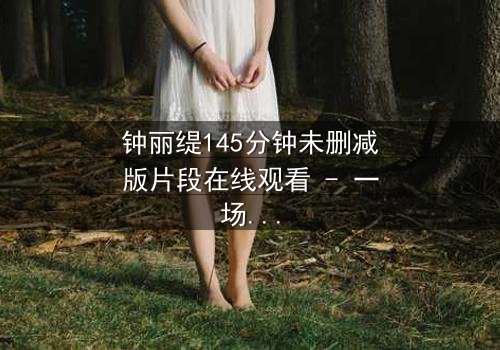 钟丽缇145分钟未删减版片段在线观看 - 一场禁忌之恋的完整揭秘