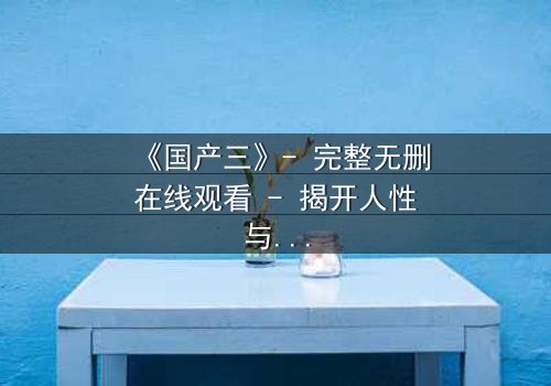 《国产三》- 完整无删在线观看 - 揭开人性与科技的终极博弈