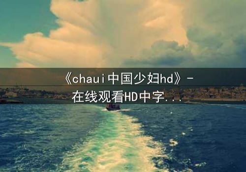 《chaui中国少妇hd》- 在线观看HD中字完整无删 - 她隐藏的秘密将颠覆一切