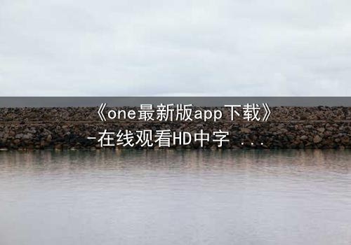 《one最新版app下载》-在线观看HD中字 - 免费1080P超清第7集