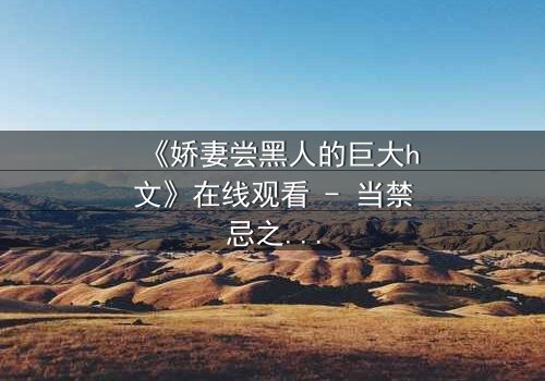 《娇妻尝黑人的巨大h文》在线观看 - 当禁忌之门被推开,欲望与背叛交织成网
