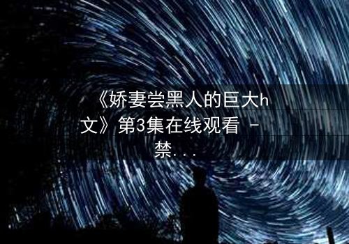 《娇妻尝黑人的巨大h文》第3集在线观看 - 禁忌之恋引爆情感风暴