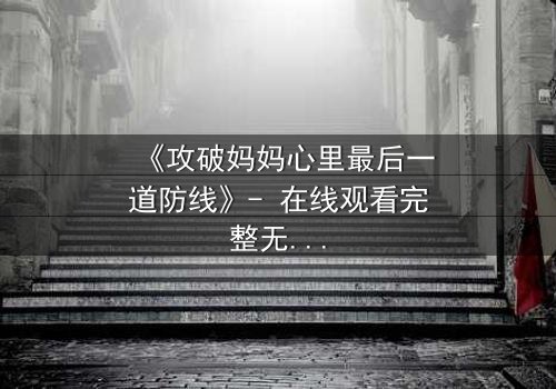 《攻破妈妈心里最后一道防线》- 在线观看完整无删 - 当亲情与秘密激烈碰撞