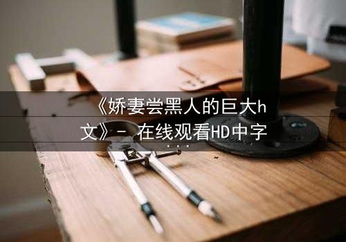 《娇妻尝黑人的巨大h文》- 在线观看HD中字 - 当禁忌之恋撕裂婚姻的伪装