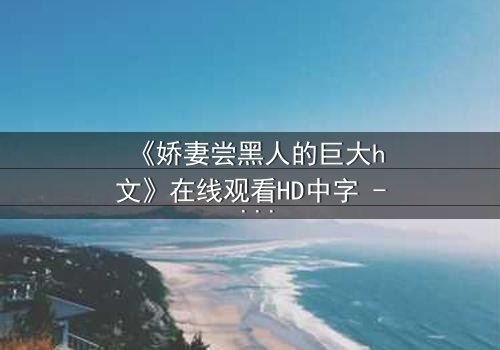 《娇妻尝黑人的巨大h文》在线观看HD中字 - 禁忌之恋引爆伦理风暴